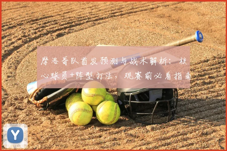 摩洛哥队首发预测与战术解析：核心球员+阵型打法，观赛前必看指南