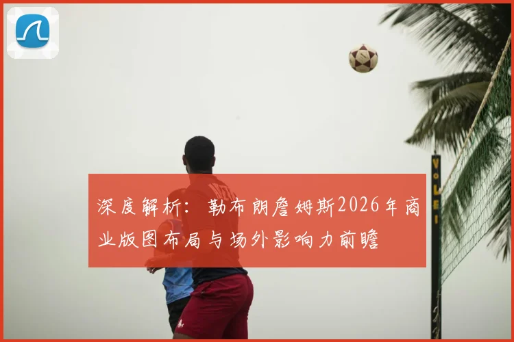深度解析：勒布朗詹姆斯2026年商业版图布局与场外影响力前瞻
