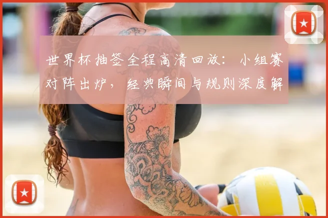 世界杯抽签全程高清回放:小组赛对阵出炉,经典瞬间与规则深度解读