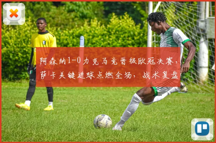 阿森纳1-0力克马竞晋级欧冠决赛，萨卡关键进球点燃全场，战术复盘与精彩集锦