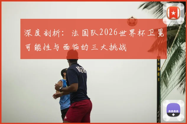 深度剖析：法国队2026世界杯卫冕可能性与面临的三大挑战