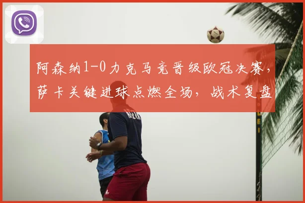 阿森纳1-0力克马竞晋级欧冠决赛，萨卡关键进球点燃全场，战术复盘与精彩集锦